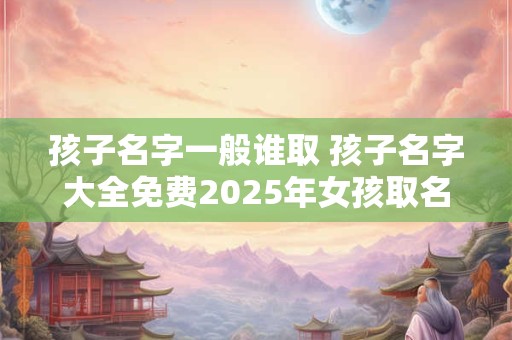 孩子名字一般谁取 孩子名字大全免费2026年女孩取名