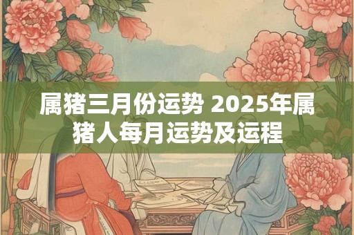 属猪三月份运势 2025年属猪人每月运势及运程
