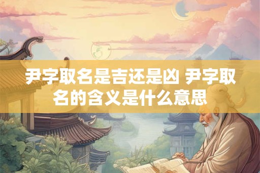 尹字取名是吉还是凶 尹字取名的含义是什么意思