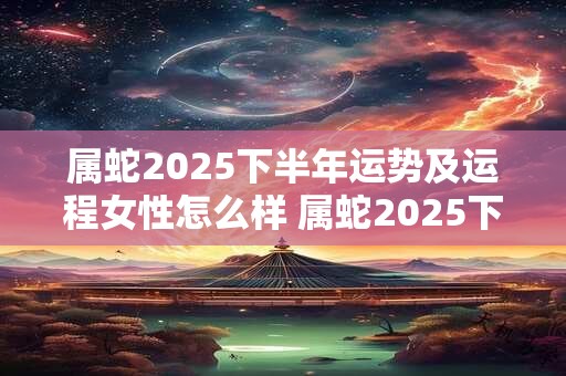 属蛇2025下半年运势及运程女性怎么样 属蛇2025下半年运势及运程女性怎么样呢