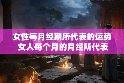 女性每月经期所代表的运势 女人每个月的月经所代表的运气