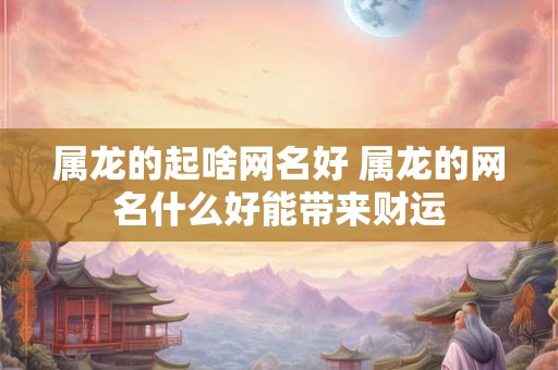 属龙的起啥网名好 属龙的网名什么好能带来财运