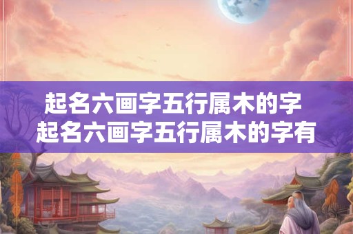 起名六画字五行属木的字 起名六画字五行属木的字有哪些