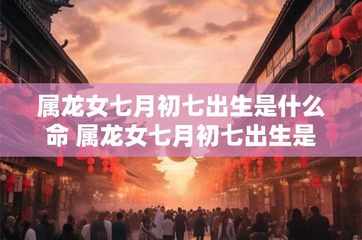 属龙女七月初七出生是什么命 属龙女七月初七出生是什么命格