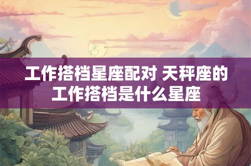工作搭档星座配对 天秤座的工作搭档是什么星座