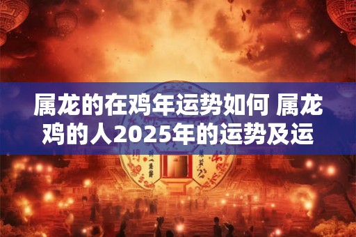 属龙的在鸡年运势如何 属龙鸡的人2025年的运势及运程