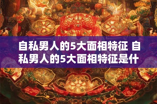 自私男人的5大面相特征 自私男人的5大面相特征是什么