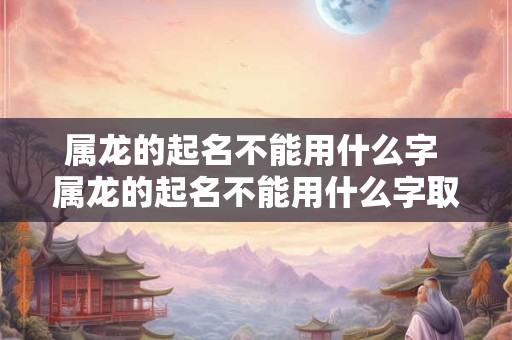 属龙的起名不能用什么字 属龙的起名不能用什么字取名