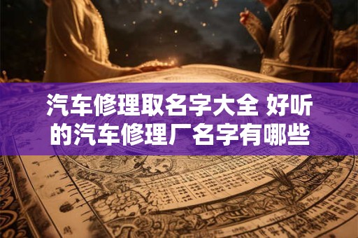 汽车修理取名字大全 好听的汽车修理厂名字有哪些