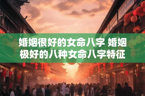 婚姻很好的女命八字 婚姻极好的八种女命八字特征