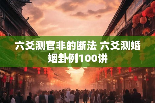 六爻测官非的断法 六爻测婚姻卦例100讲