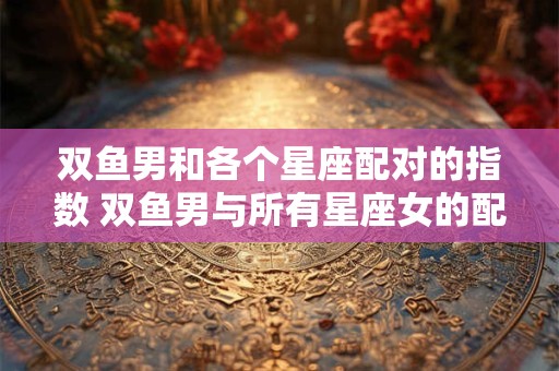 双鱼男和各个星座配对的指数 双鱼男与所有星座女的配对指数前五名