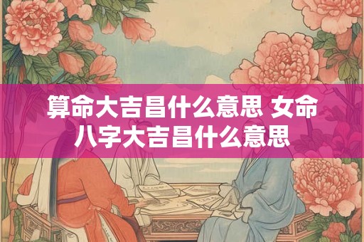 算命大吉昌什么意思 女命八字大吉昌什么意思