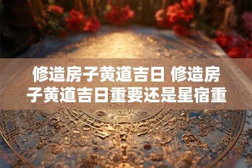 修造房子黄道吉日 修造房子黄道吉日重要还是星宿重要
