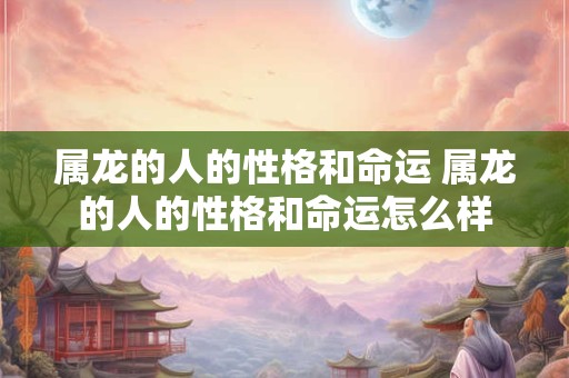 属龙的人的性格和命运 属龙的人的性格和命运怎么样