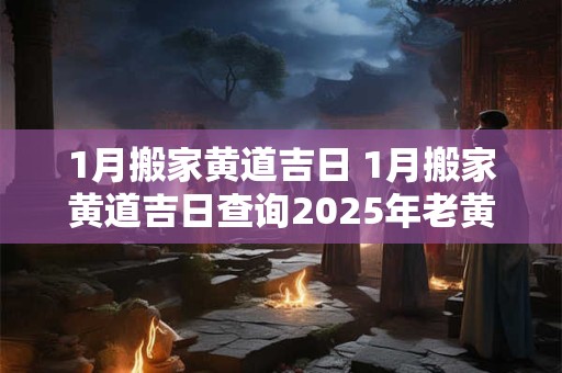 1月搬家黄道吉日 1月搬家黄道吉日查询2025年老黄历搬家好日子