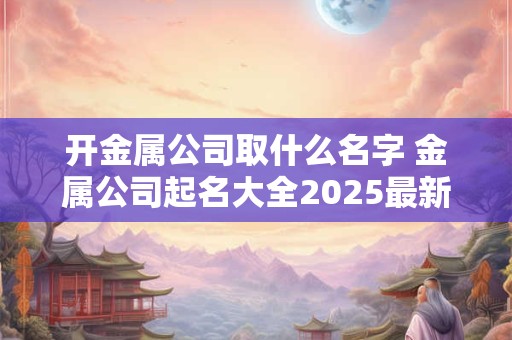 开金属公司取什么名字 金属公司起名大全2025最新版的