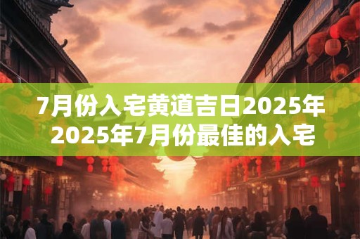 7月份入宅黄道吉日2025年 2025年7月份最佳的入宅吉日一览表