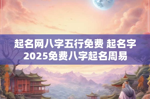 起名网八字五行免费 起名字2025免费八字起名周易