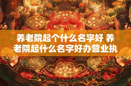 养老院起个什么名字好 养老院起什么名字好办营业执照