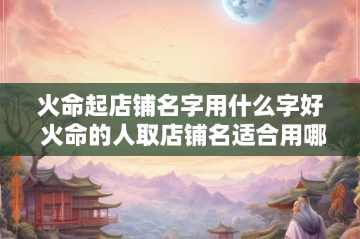 火命起店铺名字用什么字好 火命的人取店铺名适合用哪些字