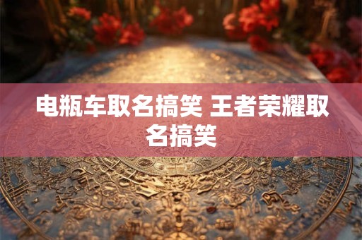 电瓶车取名搞笑 王者荣耀取名搞笑