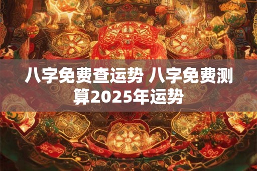 八字免费查运势 八字免费测算2025年运势