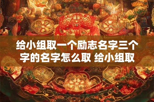 给小组取一个励志名字三个字的名字怎么取 给小组取一个励志名字三个字的名字怎么取好听