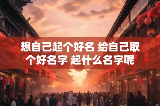 想自己起个好名 给自己取个好名字 起什么名字呢