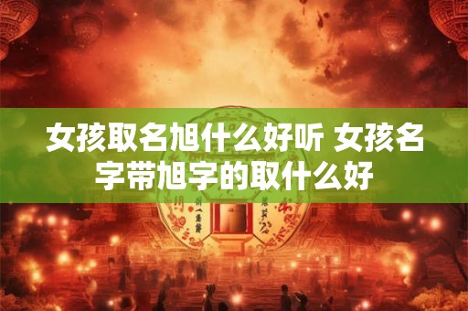 女孩取名旭什么好听 女孩名字带旭字的取什么好