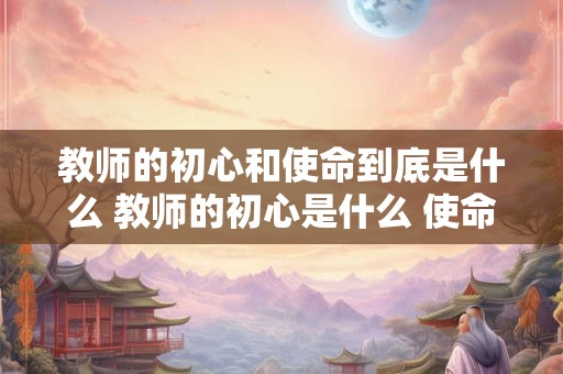 教师的初心和使命到底是什么 教师的初心是什么 使命干什么 奋斗比什么