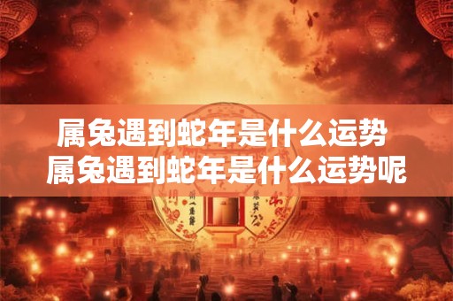 属兔遇到蛇年是什么运势 属兔遇到蛇年是什么运势呢