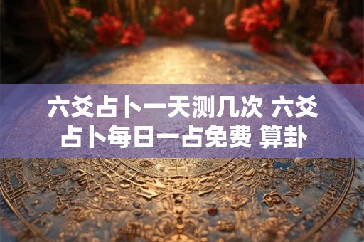 六爻占卜一天测几次 六爻占卜每日一占免费 算卦