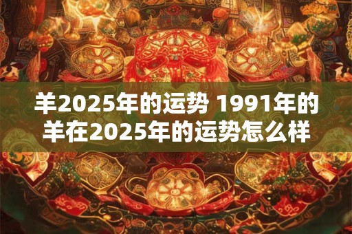 羊2025年的运势 1991年的羊在2025年的运势怎么样