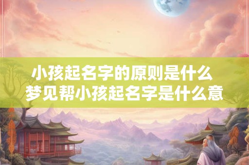 小孩起名字的原则是什么 梦见帮小孩起名字是什么意思
