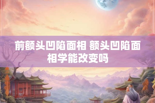 前额头凹陷面相 额头凹陷面相学能改变吗