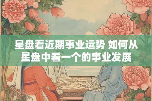 星盘看近期事业运势 如何从星盘中看一个的事业发展
