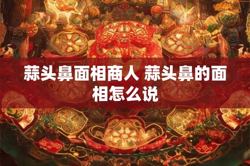 蒜头鼻面相商人 蒜头鼻的面相怎么说