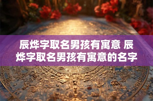 辰烨字取名男孩有寓意 辰烨字取名男孩有寓意的名字