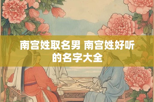 南宫姓取名男 南宫姓好听的名字大全