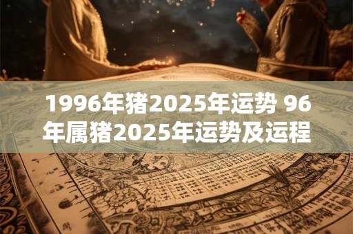 1996年猪2025年运势 96年属猪2025年运势及运程每月运程