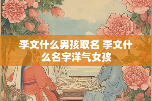 李文什么男孩取名 李文什么名字洋气女孩