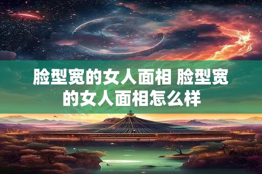 脸型宽的女人面相 脸型宽的女人面相怎么样