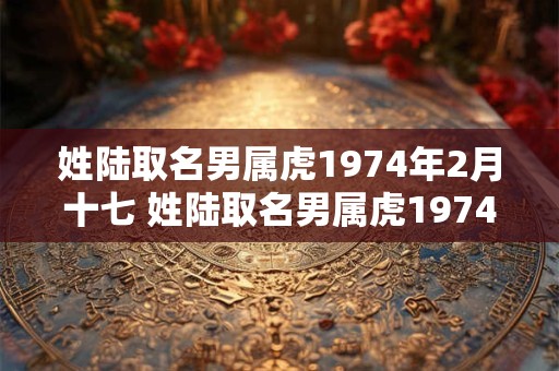 姓陆取名男属虎1974年2月十七 姓陆取名男属虎1974年2月十七日出生