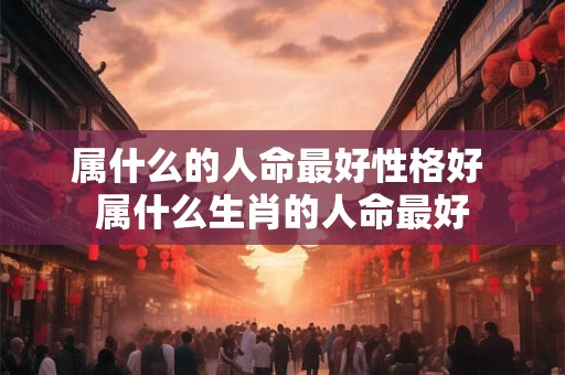 属什么的人命最好性格好 属什么生肖的人命最好