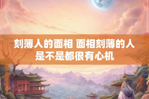 刻薄人的面相 面相刻薄的人是不是都很有心机