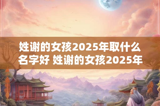 姓谢的女孩2025年取什么名字好 姓谢的女孩2025年取什么名字好听点