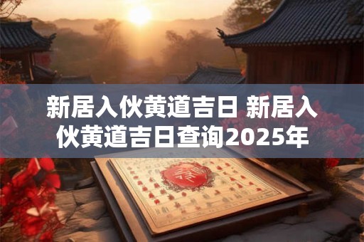 新居入伙黄道吉日 新居入伙黄道吉日查询2025年