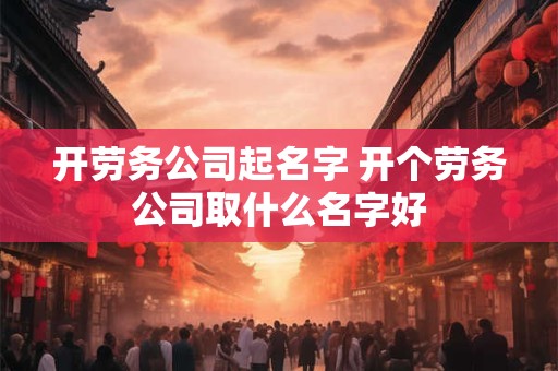 开劳务公司起名字 开个劳务公司取什么名字好