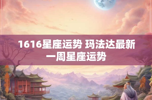 1616星座运势 玛法达最新一周星座运势